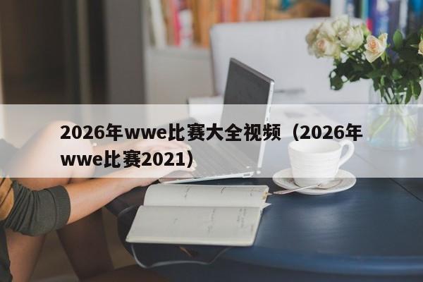 2026年wwe比赛大全视频(2026年wwe比赛2021)