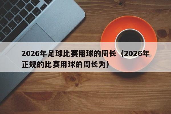 2026年足球比赛用球的周长(2026年正规的比赛用球的周长为)