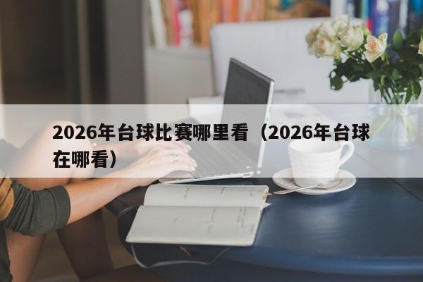 2026年台球比赛哪里看(2026年台球在哪看)