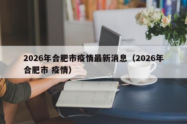 2026年合肥市疫情最新消息(2026年合肥市 疫情)