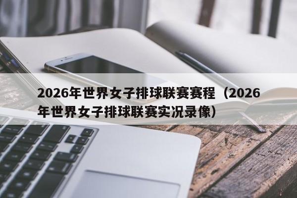 2026年世界女子排球联赛赛程（2026年世界女子排球联赛实况录像）