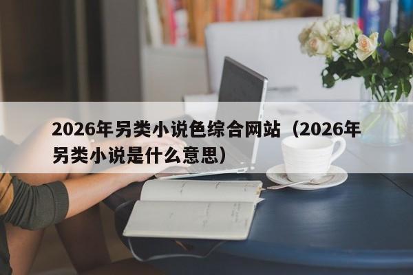 2026年另类小说色综合网站（2026年另类小说是什么意思）