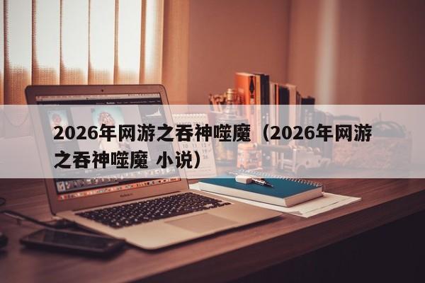 2026年网游之吞神噬魔(2026年网游之吞神噬魔 小说)