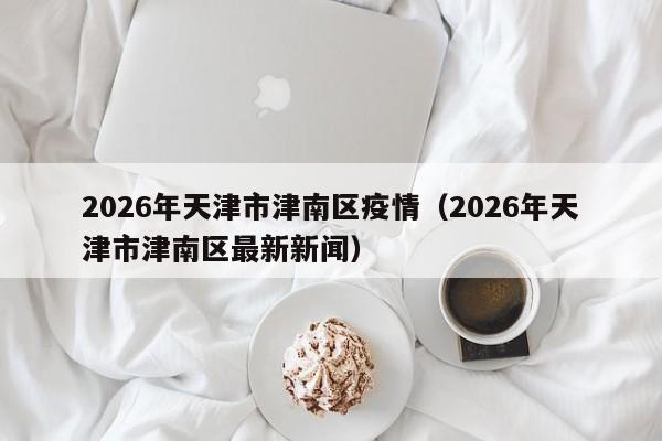 2026年天津市津南区疫情(2026年天津市津南区最新新闻)