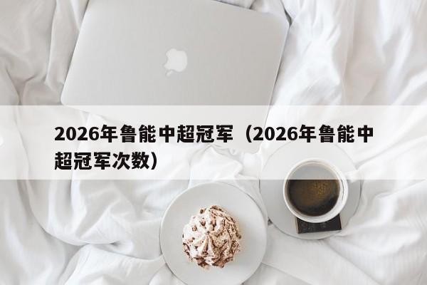 2026年鲁能中超冠军（2026年鲁能中超冠军次数）