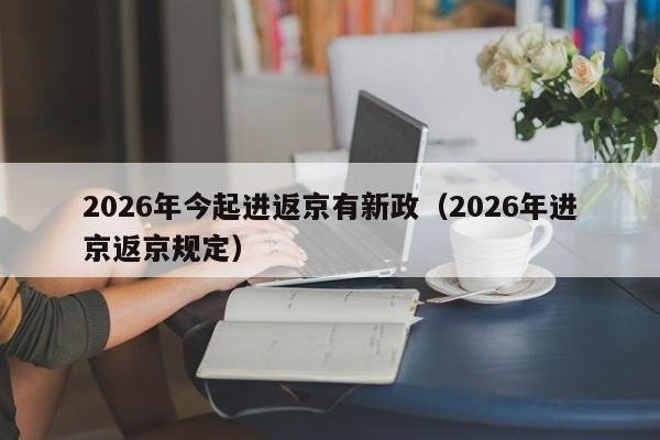 2026年今起进返京有新政(2026年进京返京规定)