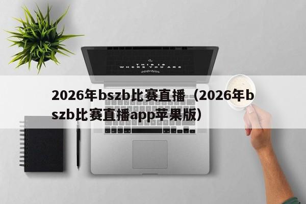 2026年bszb比赛直播（2026年bszb比赛直播app苹果版）