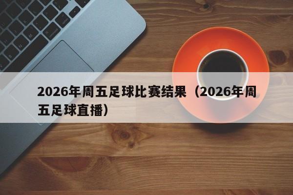 2026年周五足球比赛结果（2026年周五足球直播）