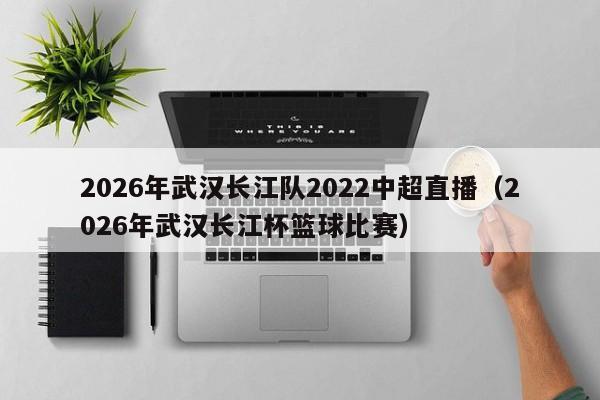 2026年武汉长江队2022中超直播（2026年武汉长江杯篮球比赛）