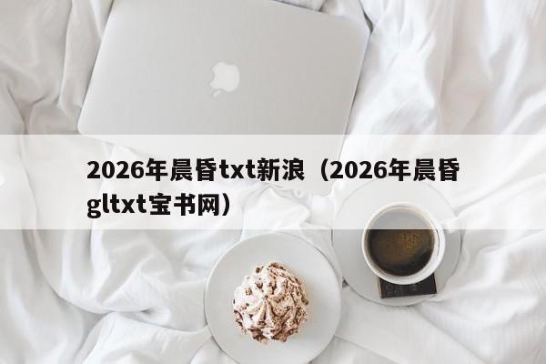 2026年晨昏txt新浪(2026年晨昏gltxt宝书网)