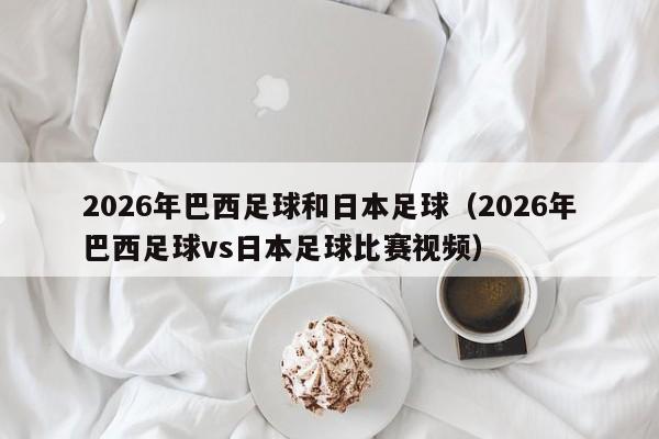 2026年巴西足球和日本足球（2026年巴西足球vs日本足球比赛视频）