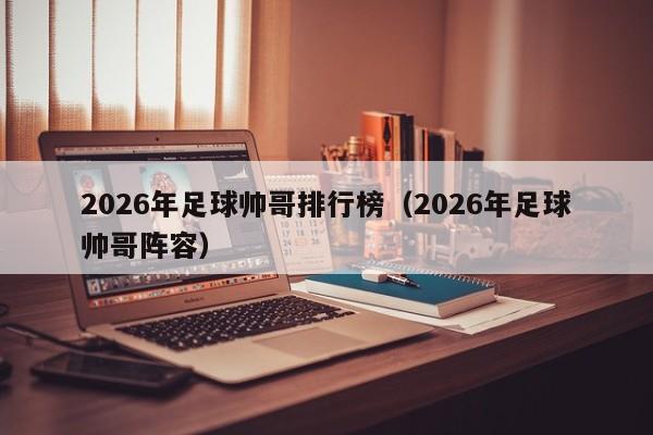 2026年足球帅哥排行榜(2026年足球帅哥阵容)