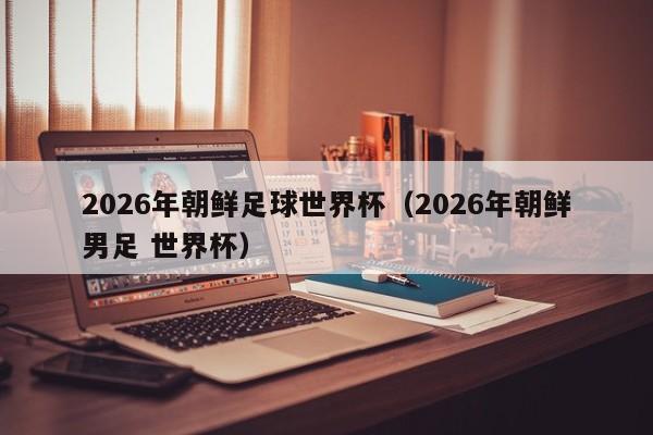 2026年朝鲜足球世界杯（2026年朝鲜男足 世界杯）