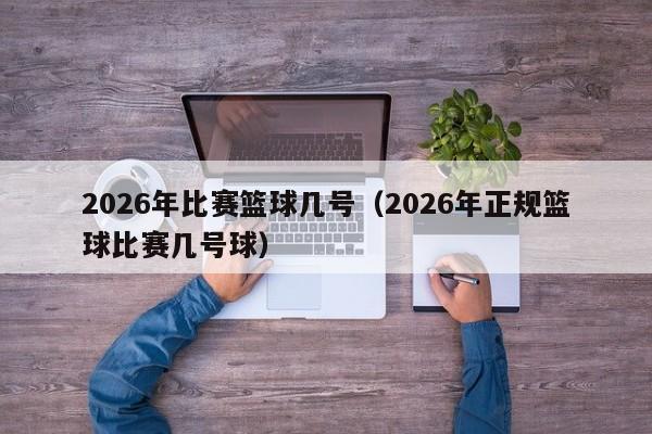 2026年比赛篮球几号（2026年正规篮球比赛几号球）