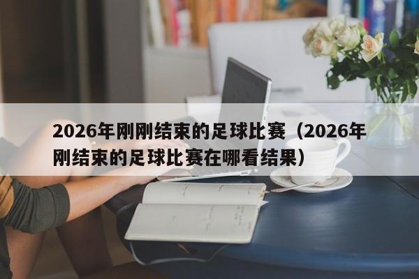 2026年刚刚结束的足球比赛(2026年刚结束的足球比赛在哪看结果)