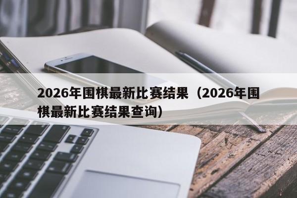 2026年围棋最新比赛结果(2026年围棋最新比赛结果查询)