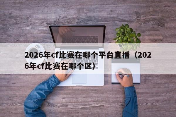 2026年cf比赛在哪个平台直播(2026年cf比赛在哪个区)