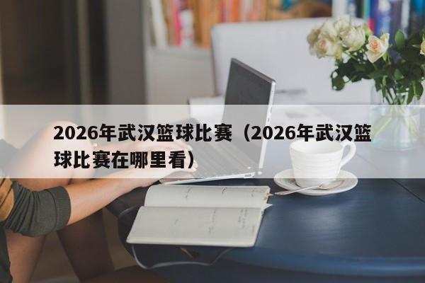 2026年武汉篮球比赛(2026年武汉篮球比赛在哪里看)
