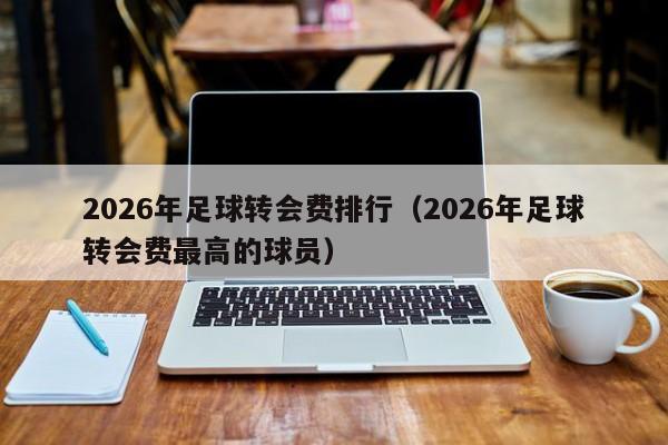 2026年足球转会费排行(2026年足球转会费最高的球员)