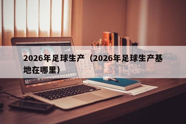 2026年足球生产(2026年足球生产基地在哪里)