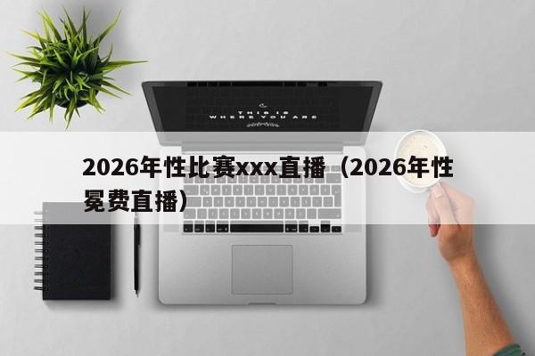 2026年性比赛xxx直播(2026年性冕费直播)