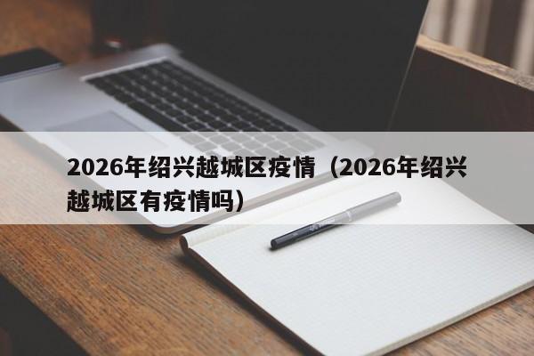 2026年绍兴越城区疫情(2026年绍兴越城区有疫情吗)