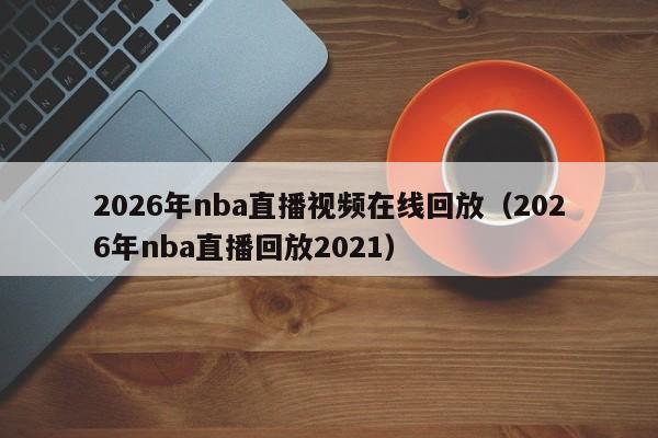 2026年nba直播视频在线回放（2026年nba直播回放2021）