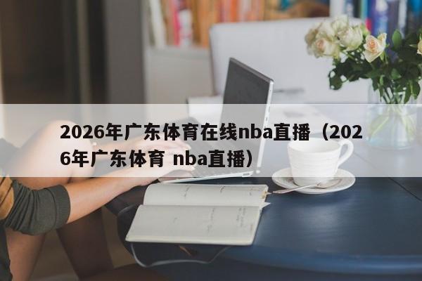 2026年广东体育在线nba直播(2026年广东体育 nba直播)