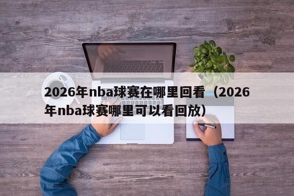 2026年nba球赛在哪里回看(2026年nba球赛哪里可以看回放)