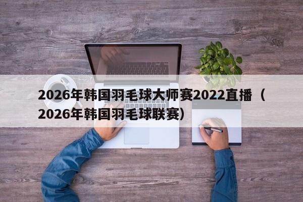 2026年韩国羽毛球大师赛2022直播（2026年韩国羽毛球联赛）