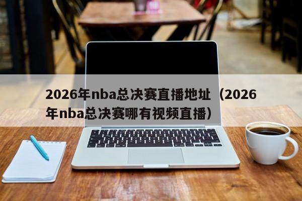 2026年nba总决赛直播地址(2026年nba总决赛哪有视频直播)