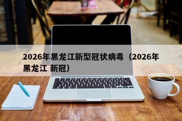 2026年黑龙江新型冠状病毒(2026年黑龙江 新冠)