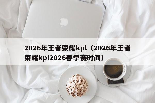 2026年王者荣耀kpl（2026年王者荣耀kpl2026春季赛时间）