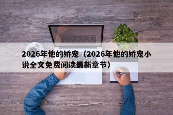 2026年他的娇宠(2026年他的娇宠小说全文免费阅读最新章节)