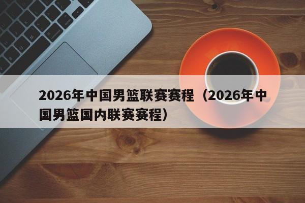 2026年中国男篮联赛赛程(2026年中国男篮国内联赛赛程)