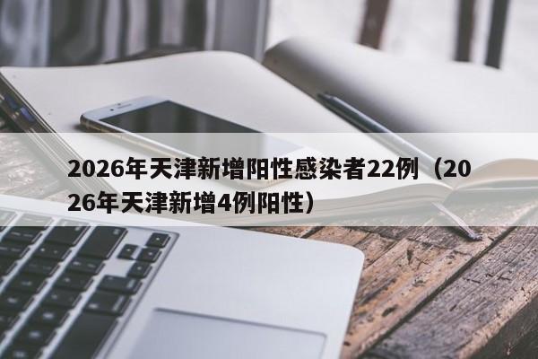2026年天津新增阳性感染者22例（2026年天津新增4例阳性）
