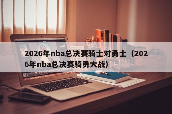 2026年nba总决赛骑士对勇士（2026年nba总决赛骑勇大战）