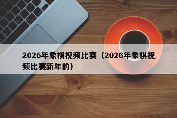2026年象棋视频比赛（2026年象棋视频比赛新年的）