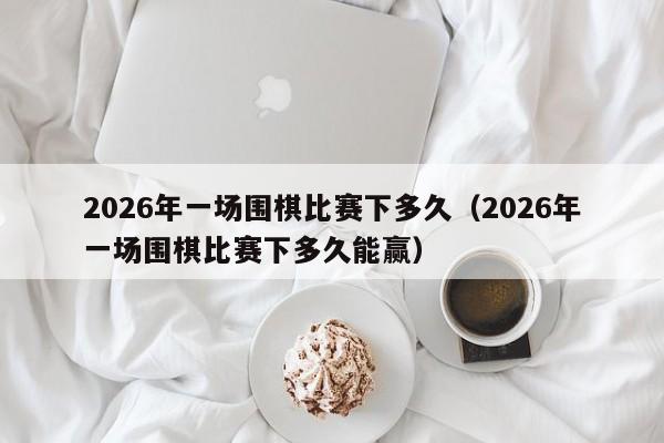 2026年一场围棋比赛下多久(2026年一场围棋比赛下多久能赢)