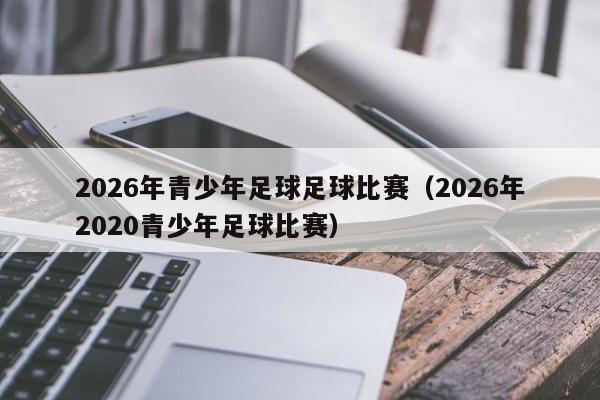 2026年青少年足球足球比赛(2026年2020青少年足球比赛)