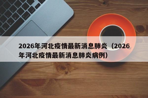 2026年河北疫情最新消息肺炎（2026年河北疫情最新消息肺炎病例）