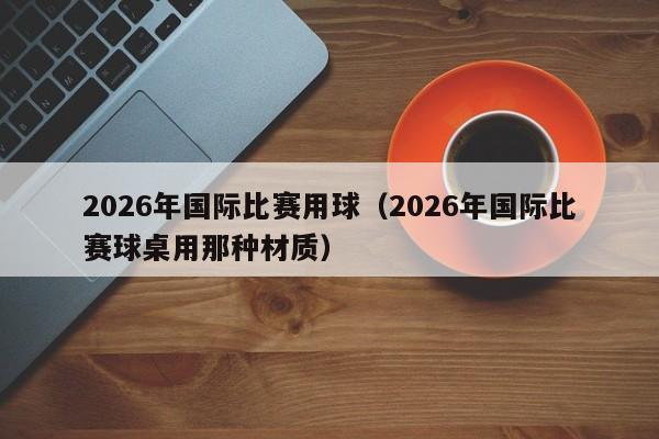 2026年国际比赛用球(2026年国际比赛球桌用那种材质)