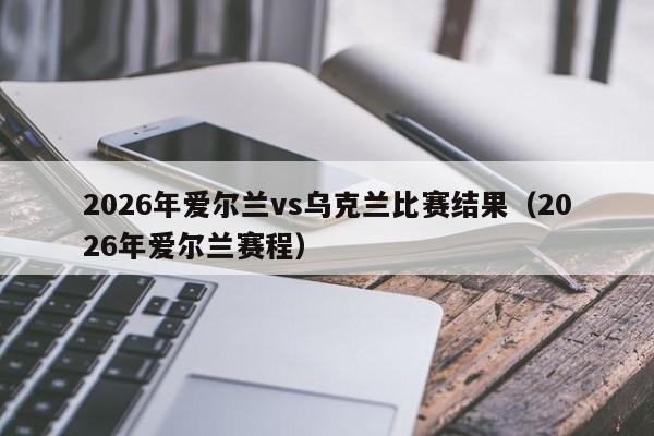 2026年爱尔兰vs乌克兰比赛结果(2026年爱尔兰赛程)