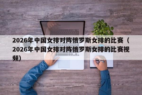 2026年中国女排对阵俄罗斯女排的比赛(2026年中国女排对阵俄罗斯女排的比赛视频)