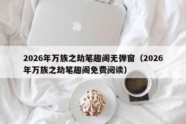 2026年万族之劫笔趣阁无弹窗(2026年万族之劫笔趣阁免费阅读)