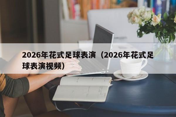 2026年花式足球表演(2026年花式足球表演视频)