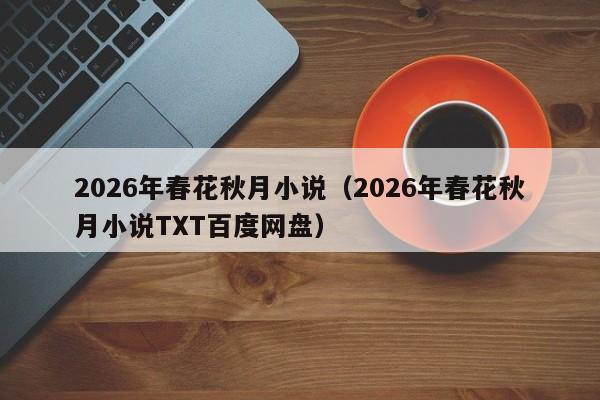 2026年春花秋月小说(2026年春花秋月小说TXT百度网盘)