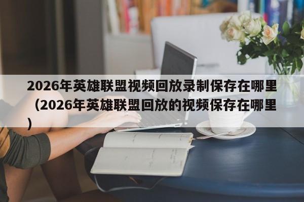 2026年英雄联盟视频回放录制保存在哪里(2026年英雄联盟回放的视频保存在哪里)