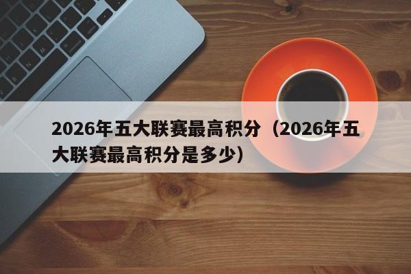 2026年五大联赛最高积分（2026年五大联赛最高积分是多少）