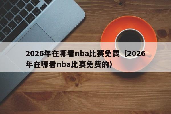 2026年在哪看nba比赛免费(2026年在哪看nba比赛免费的)